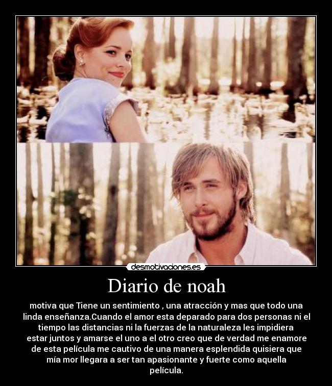 Diario de noah - motiva que Tiene un sentimiento , una atracción y mas que todo una
linda enseñanza.Cuando el amor esta deparado para dos personas ni el
tiempo las distancias ni la fuerzas de la naturaleza les impidiera
estar juntos y amarse el uno a el otro creo que de verdad me enamore
de esta película me cautivo de una manera esplendida quisiera que
mía mor llegara a ser tan apasionante y fuerte como aquella
película.