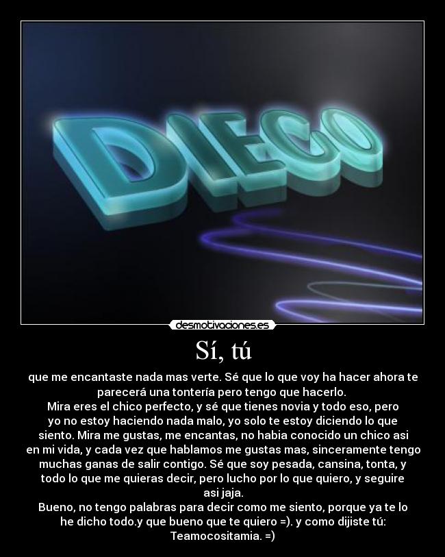 Sí, tú - que me encantaste nada mas verte. Sé que lo que voy ha hacer ahora te
parecerá una tontería pero tengo que hacerlo. 
Mira eres el chico perfecto, y sé que tienes novia y todo eso, pero
yo no estoy haciendo nada malo, yo solo te estoy diciendo lo que
siento. Mira me gustas, me encantas, no habia conocido un chico asi
en mi vida, y cada vez que hablamos me gustas mas, sinceramente tengo
muchas ganas de salir contigo. Sé que soy pesada, cansina, tonta, y
todo lo que me quieras decir, pero lucho por lo que quiero, y seguire
asi jaja.
Bueno, no tengo palabras para decir como me siento, porque ya te lo
he dicho todo.y que bueno que te quiero =). y como dijiste tú:
Teamocositamia. =)