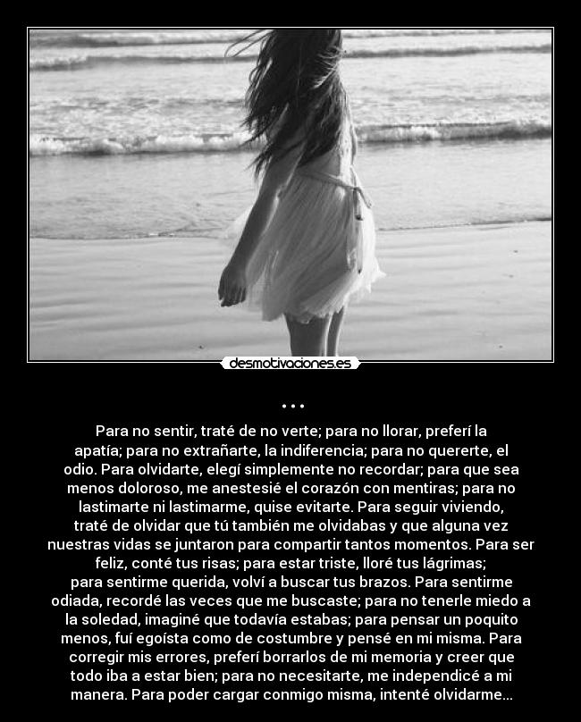 ... - Para no sentir, traté de no verte; para no llorar, preferí la
apatía; para no extrañarte, la indiferencia; para no quererte, el
odio. Para olvidarte, elegí simplemente no recordar; para que sea
menos doloroso, me anestesié el corazón con mentiras; para no
lastimarte ni lastimarme, quise evitarte. Para seguir viviendo,
traté de olvidar que tú también me olvidabas y que alguna vez
nuestras vidas se juntaron para compartir tantos momentos. Para ser
feliz, conté tus risas; para estar triste, lloré tus lágrimas;
para sentirme querida, volví a buscar tus brazos. Para sentirme
odiada, recordé las veces que me buscaste; para no tenerle miedo a
la soledad, imaginé que todavía estabas; para pensar un poquito
menos, fuí egoísta como de costumbre y pensé en mi misma. Para
corregir mis errores, preferí borrarlos de mi memoria y creer que
todo iba a estar bien; para no necesitarte, me independicé a mi
manera. Para poder cargar conmigo misma, intenté olvidarme...
