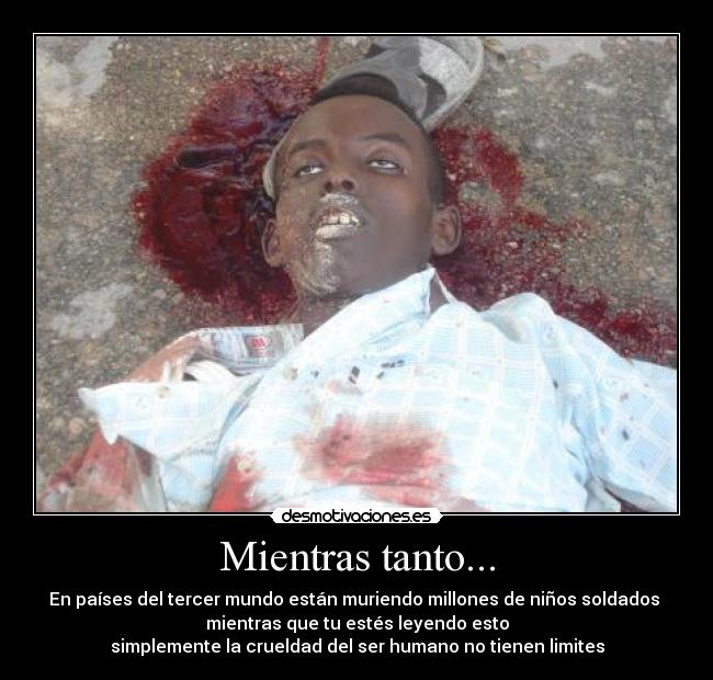 Mientras tanto... - En países del tercer mundo están muriendo millones de niños soldados 
mientras que tu estés leyendo esto
simplemente la crueldad del ser humano no tienen limites