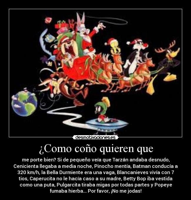 ¿Como coño quieren que - me porte bien? Si de pequeño veía que Tarzán andaba desnudo,
Cenicienta llegaba a media noche, Pinocho mentía, Batman conducía a
320 km/h, la Bella Durmiente era una vaga, Blancanieves vivía con 7
tios, Caperucita no le hacía caso a su madre, Betty Bop iba vestida
como una puta, Pulgarcita tiraba migas por todas partes y Popeye
fumaba hierba... Por favor, ¡No me jodas!