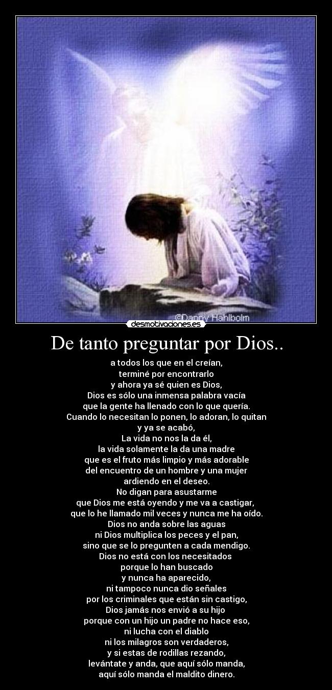 De tanto preguntar por Dios.. - a todos los que en el creían,
terminé por encontrarlo
y ahora ya sé quien es Dios,
Dios es sólo una inmensa palabra vacía
que la gente ha llenado con lo que quería.
Cuando lo necesitan lo ponen, lo adoran, lo quitan
y ya se acabó,
La vida no nos la da él,
la vida solamente la da una madre
que es el fruto más limpio y más adorable
del encuentro de un hombre y una mujer
ardiendo en el deseo.
No digan para asustarme
que Dios me está oyendo y me va a castigar, 
que lo he llamado mil veces y nunca me ha oído.
Dios no anda sobre las aguas
ni Dios multiplica los peces y el pan,
sino que se lo pregunten a cada mendigo.
Dios no está con los necesitados 
porque lo han buscado
y nunca ha aparecido,
ni tampoco nunca dio señales
por los criminales que están sin castigo,
Dios jamás nos envió a su hijo 
porque con un hijo un padre no hace eso,
ni lucha con el diablo
ni los milagros son verdaderos,
y si estas de rodillas rezando,
levántate y anda, que aquí sólo manda,
aquí sólo manda el maldito dinero.