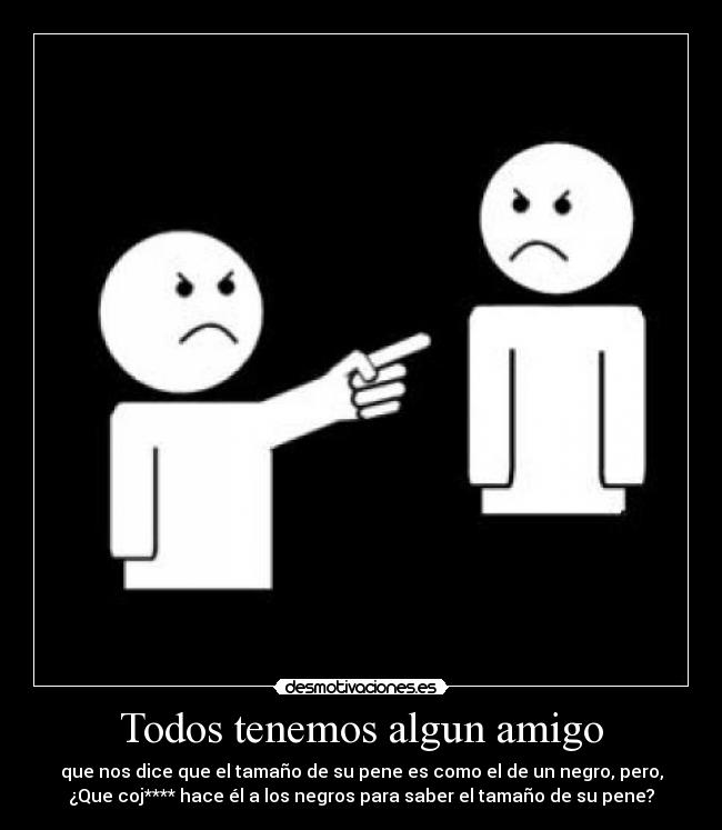 Todos tenemos algun amigo - que nos dice que el tamaño de su pene es como el de un negro, pero,
¿Que coj**** hace él a los negros para saber el tamaño de su pene?