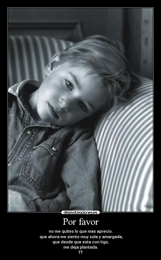 Por favor - no me quites lo que mas aprecio.
 que ahora me siento muy sola y amargada,
que desde que esta con tigo,
me deja plantada.
TT