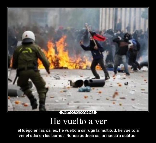 He vuelto a ver - el fuego en las calles, he vuelto a oir rugir la multitud, he vuelto a
ver el odio en los barrios. Nunca podreis callar nuestra actitud. 