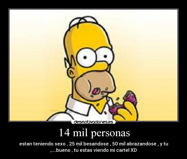 14 mil personas - estan teniendo sexo , 25 mil besandose , 50 mil abrazandose , y tu
,....bueno , tu estas viendo mi cartel XD