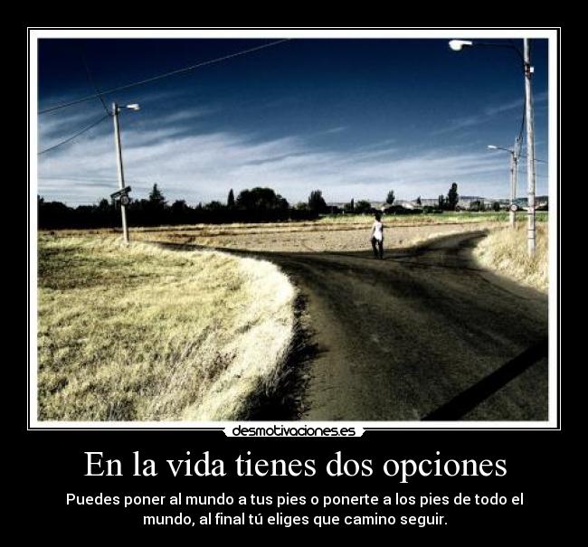 En la vida tienes dos opciones - Puedes poner al mundo a tus pies o ponerte a los pies de todo el
mundo, al final tú eliges que camino seguir.