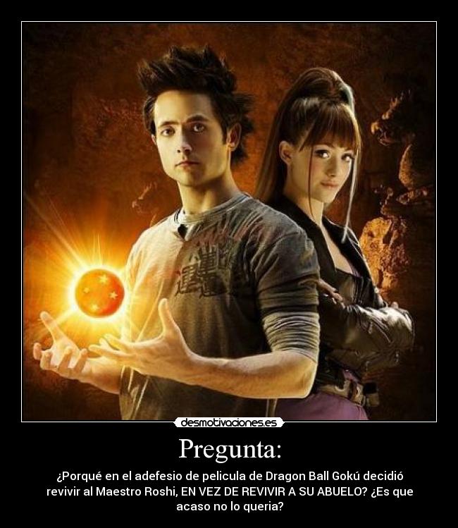 Pregunta: - ¿Porqué en el adefesio de pelicula de Dragon Ball Gokú decidió
revivir al Maestro Roshi, EN VEZ DE REVIVIR A SU ABUELO? ¿Es que
acaso no lo queria?