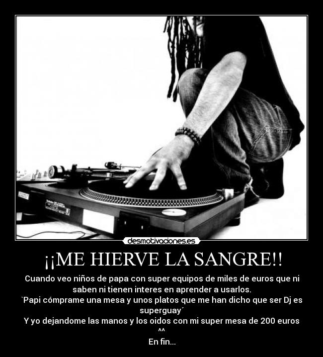 ¡¡ME HIERVE LA SANGRE!! - Cuando veo niños de papa con super equipos de miles de euros que ni
saben ni tienen interes en aprender a usarlos.
`Papi cómprame una mesa y unos platos que me han dicho que ser Dj es
superguay´
Y yo dejandome las manos y los oidos con mi super mesa de 200 euros
^^
En fin...