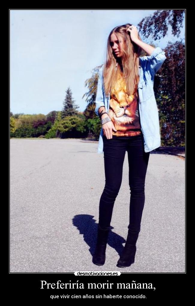 Preferiría morir mañana, - que vivir cien años sin haberte conocido.