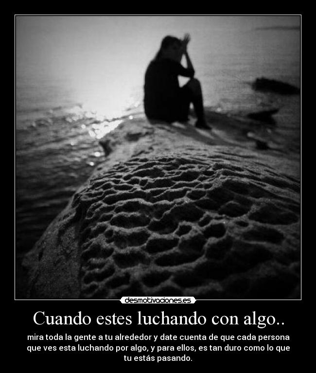 Cuando estes luchando con algo.. - mira toda la gente a tu alrededor y date cuenta de que cada persona
que ves esta luchando por algo, y para ellos, es tan duro como lo que
tu estás pasando.