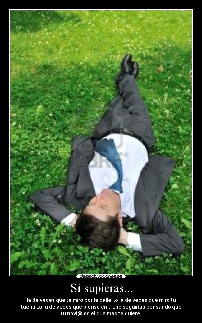 Si supieras... - la de veces que te miro por la calle...o la de veces que miro tu
tuenti...o la de veces que pienso en ti...no seguirías pensando que
tu novi@ es el que mas te quiere.