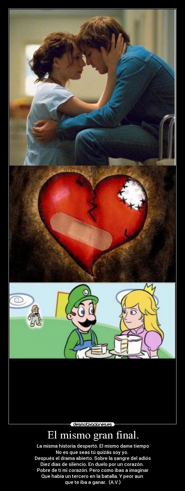 El mismo gran final. - La misma historia despertó. El mismo dame tiempo
No es que seas tú quizás soy yo.
Después el drama abierto. Sobre la sangre del adiós
Diez días de silencio. En duelo por un corazón.
Pobre de ti mi corazón. Pero como ibas a imaginar
Que había un tercero en la batalla. Y peor aun
que te iba a ganar. (A.V.)
