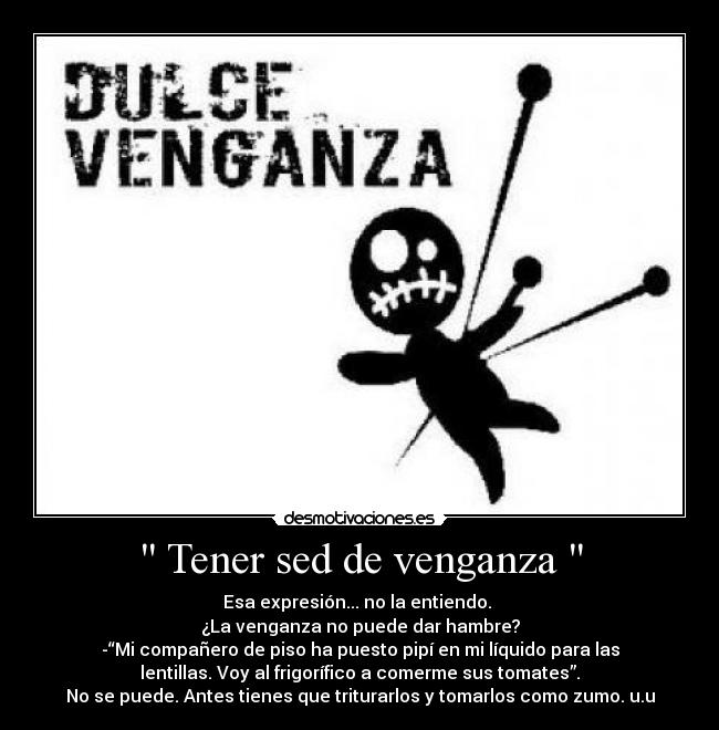 Tener sed de venganza - Esa expresión... no la entiendo.
¿La venganza no puede dar hambre?
-“Mi compañero de piso ha puesto pipí en mi líquido para las
lentillas. Voy al frigorífico a comerme sus tomates”.
No se puede. Antes tienes que triturarlos y tomarlos como zumo. u.u