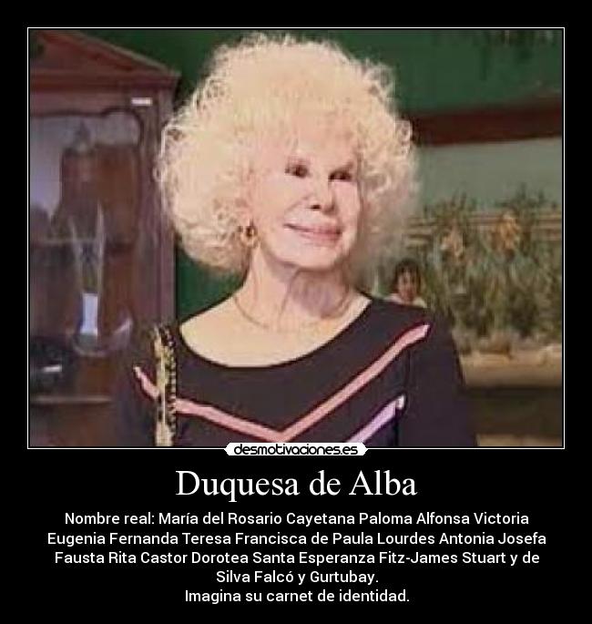 Duquesa de Alba - Nombre real: María del Rosario Cayetana Paloma Alfonsa Victoria
Eugenia Fernanda Teresa Francisca de Paula Lourdes Antonia Josefa
Fausta Rita Castor Dorotea Santa Esperanza Fitz-James Stuart y de
Silva Falcó y Gurtubay.
Imagina su carnet de identidad.