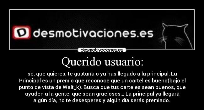 Querido usuario: - sé, que quieres, te gustaría o ya has llegado a la principal. La
Principal es un premio que reconoce que un cartel es bueno(bajo el
punto de vista de Walt_k). Busca que tus carteles sean buenos, que
ayuden a la gente, que sean graciosos... La principal ya llegará
algún día, no te desesperes y algún día serás premiado. 