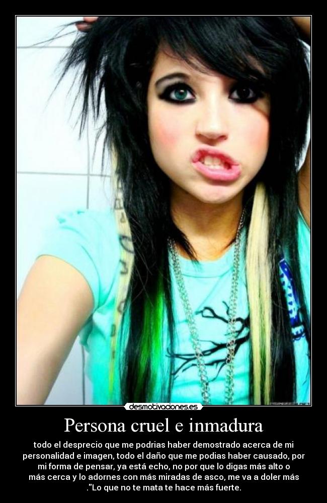 Persona cruel e inmadura - todo el desprecio que me podrias haber demostrado acerca de mi
personalidad e imagen, todo el daño que me podias haber causado, por
mi forma de pensar, ya está echo, no por que lo digas más alto o
más cerca y lo adornes con más miradas de asco, me va a doler más
.Lo que no te mata te hace más fuerte.
