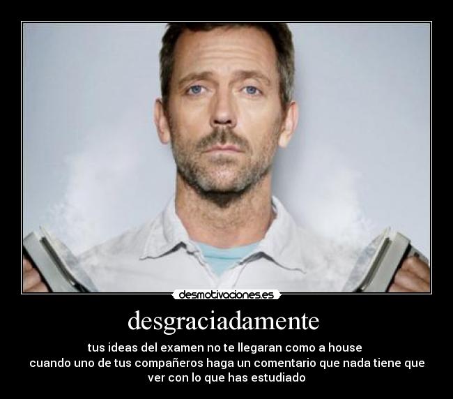 desgraciadamente - tus ideas del examen no te llegaran como a house
cuando uno de tus compañeros haga un comentario que nada tiene que
ver con lo que has estudiado