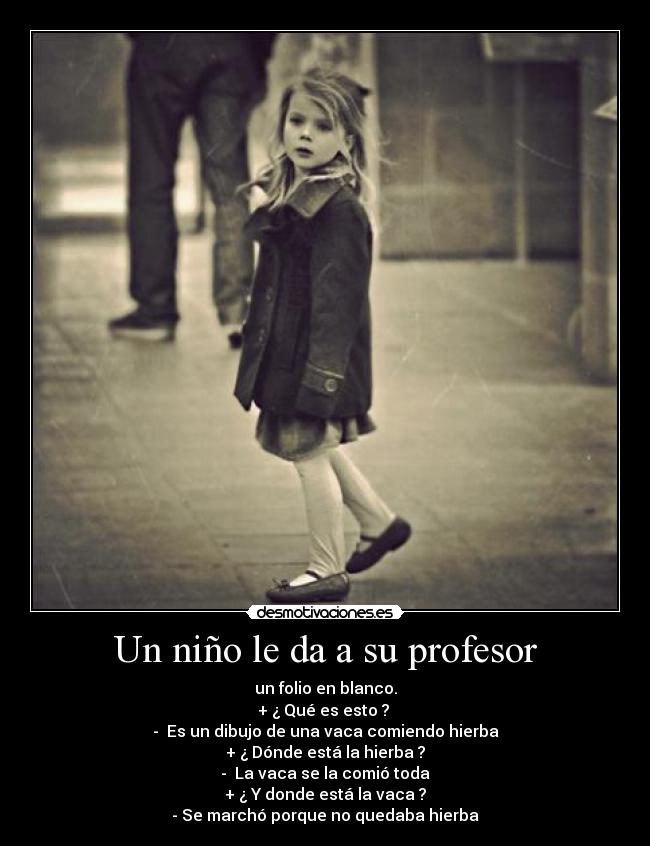 Un niño le da a su profesor - un folio en blanco.
+ ¿ Qué es esto ?
- Es un dibujo de una vaca comiendo hierba
+ ¿ Dónde está la hierba ?
- La vaca se la comió toda
+ ¿ Y donde está la vaca ?
- Se marchó porque no quedaba hierba