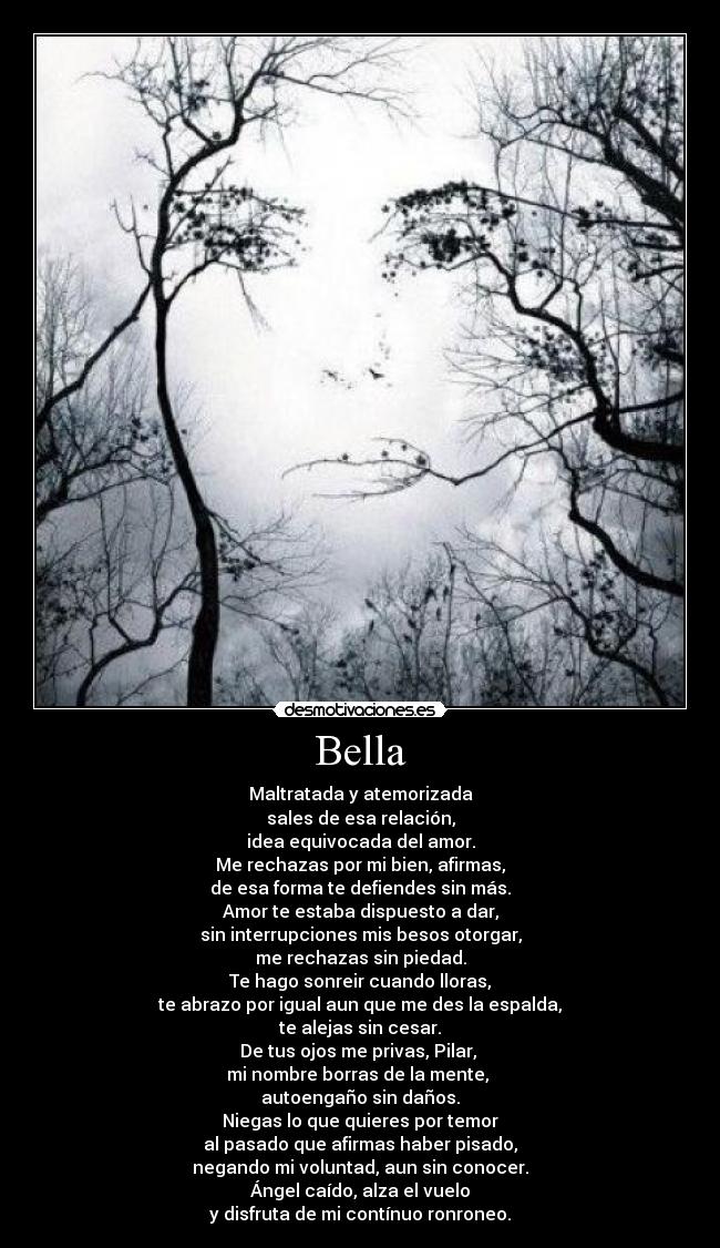 Bella - Maltratada y atemorizada
sales de esa relación,
idea equivocada del amor.
Me rechazas por mi bien, afirmas,
de esa forma te defiendes sin más.
Amor te estaba dispuesto a dar,
sin interrupciones mis besos otorgar,
me rechazas sin piedad.
Te hago sonreir cuando lloras,
te abrazo por igual aun que me des la espalda,
te alejas sin cesar.
De tus ojos me privas, Pilar, 
mi nombre borras de la mente, 
autoengaño sin daños.
Niegas lo que quieres por temor
al pasado que afirmas haber pisado,
negando mi voluntad, aun sin conocer.
Ángel caído, alza el vuelo
y disfruta de mi contínuo ronroneo.