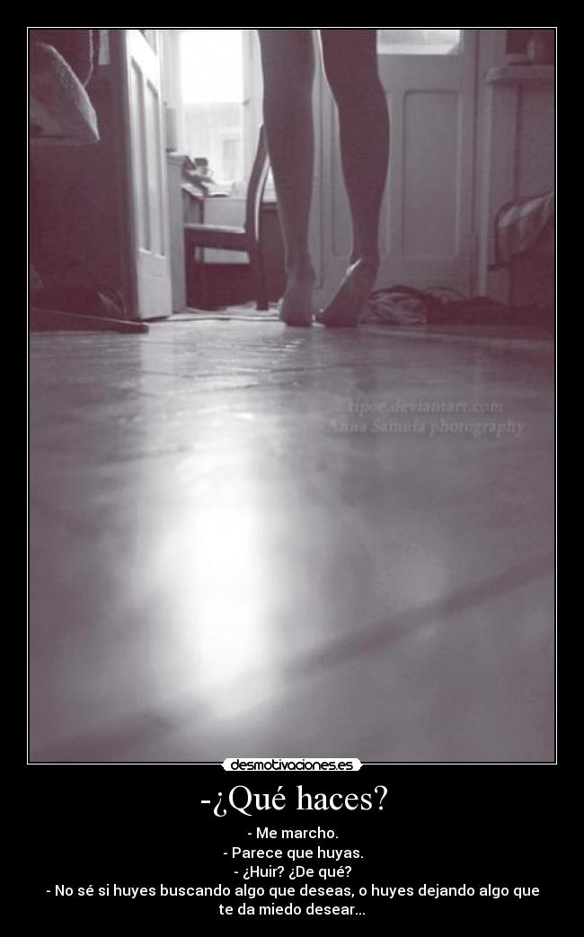 -¿Qué haces? - - Me marcho.
- Parece que huyas.
- ¿Huir? ¿De qué?
- No sé si huyes buscando algo que deseas, o huyes dejando algo que
te da miedo desear...