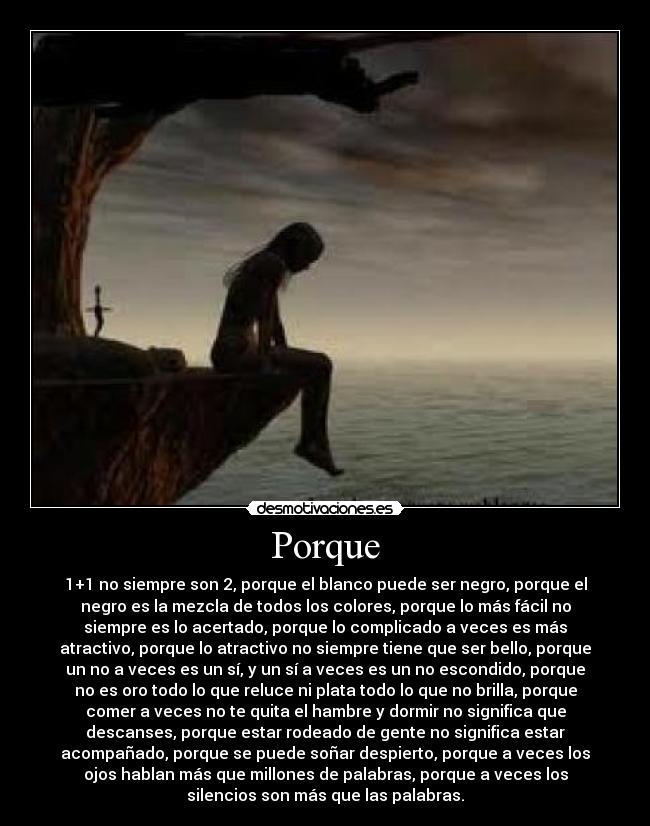 Porque - 1+1 no siempre son 2, porque el blanco puede ser negro, porque el
negro es la mezcla de todos los colores, porque lo más fácil no
siempre es lo acertado, porque lo complicado a veces es más
atractivo, porque lo atractivo no siempre tiene que ser bello, porque
un no a veces es un sí, y un sí a veces es un no escondido, porque
no es oro todo lo que reluce ni plata todo lo que no brilla, porque
comer a veces no te quita el hambre y dormir no significa que
descanses, porque estar rodeado de gente no significa estar
acompañado, porque se puede soñar despierto, porque a veces los
ojos hablan más que millones de palabras, porque a veces los
silencios son más que las palabras.