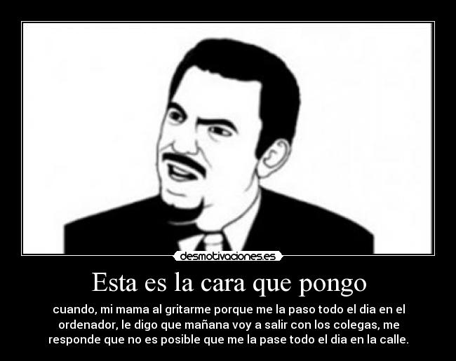 Esta es la cara que pongo - cuando, mi mama al gritarme porque me la paso todo el dia en el
ordenador, le digo que mañana voy a salir con los colegas, me
responde que no es posible que me la pase todo el dia en la calle.