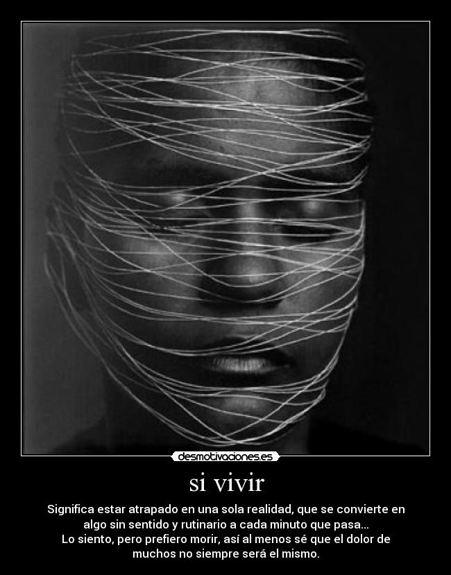 si vivir - Significa estar atrapado en una sola realidad, que se convierte en
algo sin sentido y rutinario a cada minuto que pasa...
Lo siento, pero prefiero morir, así al menos sé que el dolor de
muchos no siempre será el mismo.