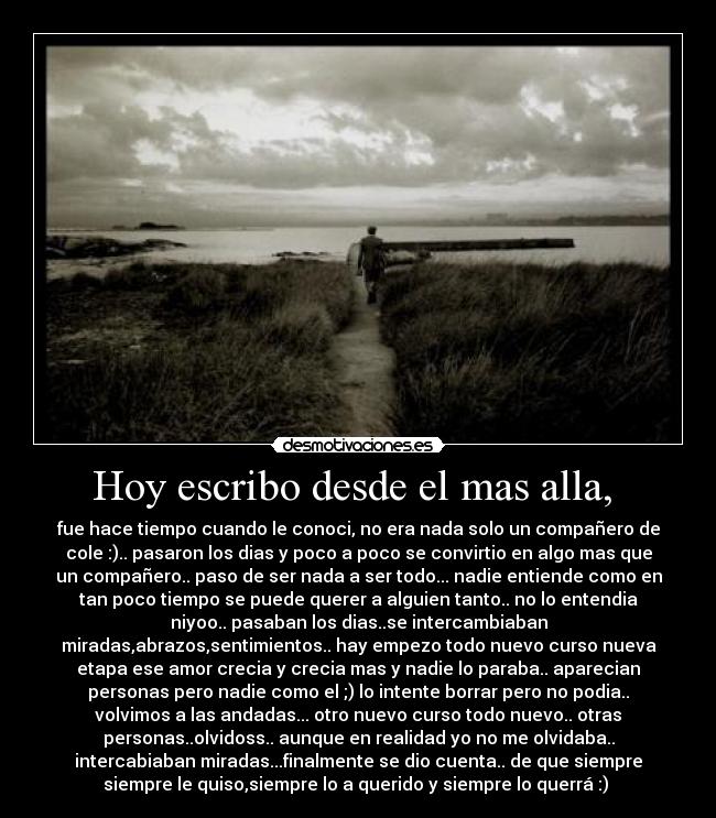 Hoy escribo desde el mas alla, - fue hace tiempo cuando le conoci, no era nada solo un compañero de
cole :).. pasaron los dias y poco a poco se convirtio en algo mas que
un compañero.. paso de ser nada a ser todo... nadie entiende como en
tan poco tiempo se puede querer a alguien tanto.. no lo entendia
niyoo.. pasaban los dias..se intercambiaban
miradas,abrazos,sentimientos.. hay empezo todo nuevo curso nueva
etapa ese amor crecia y crecia mas y nadie lo paraba.. aparecian
personas pero nadie como el ;) lo intente borrar pero no podia..
volvimos a las andadas... otro nuevo curso todo nuevo.. otras
personas..olvidoss.. aunque en realidad yo no me olvidaba..
intercabiaban miradas...finalmente se dio cuenta.. de que siempre
siempre le quiso,siempre lo a querido y siempre lo querrá :)