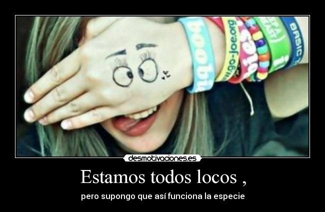 Estamos todos locos , - pero supongo que así funciona la especie