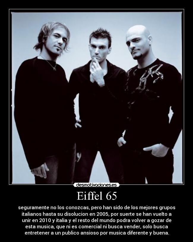 Eiffel 65 - seguramente no los conozcas, pero han sido de los mejores grupos
italianos hasta su disolucion en 2005, por suerte se han vuelto a
unir en 2010 y italia y el resto del mundo podra volver a gozar de
esta musica, que ni es comercial ni busca vender, solo busca
entretener a un publico ansioso por musica diferente y buena.