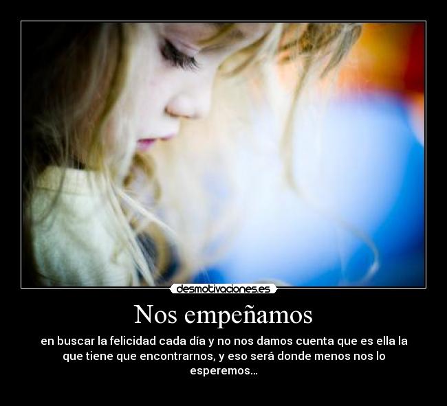 Nos empeñamos - en buscar la felicidad cada día y no nos damos cuenta que es ella la
que tiene que encontrarnos, y eso será donde menos nos lo
esperemos…
