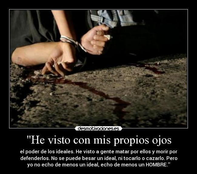 He visto con mis propios ojos - el poder de los ideales. He visto a gente matar por ellos y morir por
defenderlos. No se puede besar un ideal, ni tocarlo o cazarlo. Pero
yo no echo de menos un ideal, echo de menos un HOMBRE.