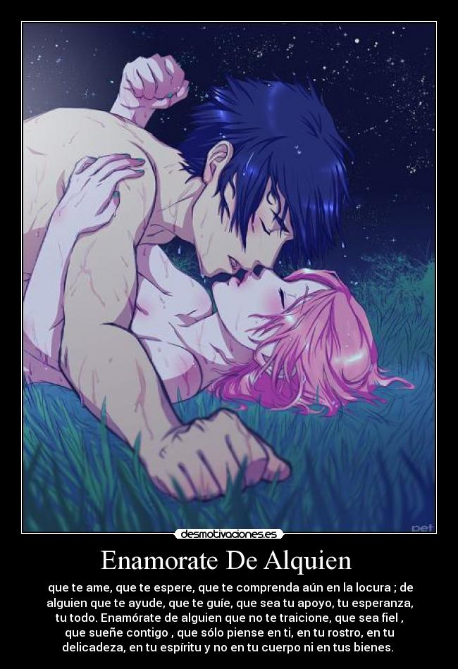 Enamorate De Alquien - que te ame, que te espere, que te comprenda aún en la locura ; de
alguien que te ayude, que te guíe, que sea tu apoyo, tu esperanza,
tu todo. Enamórate de alguien que no te traicione, que sea fiel ,
que sueñe contigo , que sólo piense en ti, en tu rostro, en tu
delicadeza, en tu espíritu y no en tu cuerpo ni en tus bienes. ♥