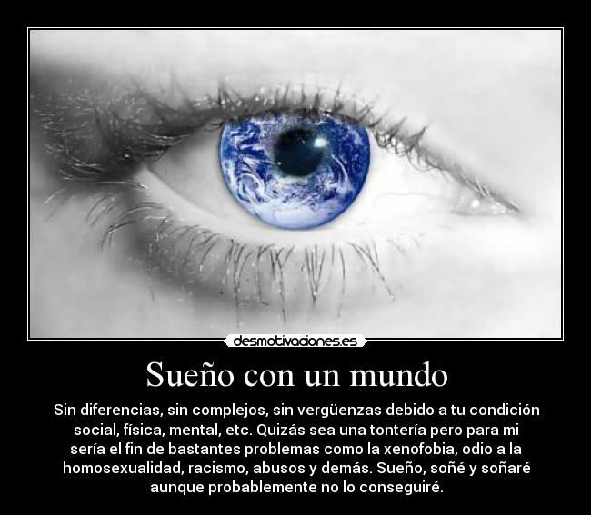Sueño con un mundo - Sin diferencias, sin complejos, sin vergüenzas debido a tu condición
social, física, mental, etc. Quizás sea una tontería pero para mi
sería el fin de bastantes problemas como la xenofobia, odio a la
homosexualidad, racismo, abusos y demás. Sueño, soñé y soñaré
aunque probablemente no lo conseguiré.