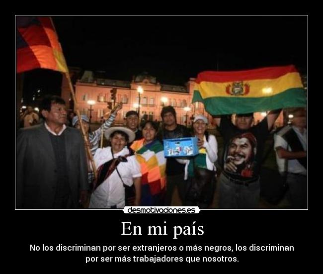 En mi país - No los discriminan por ser extranjeros o más negros, los discriminan
por ser más trabajadores que nosotros.