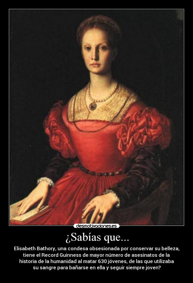 ¿Sabías que... - Elisabeth Bathory, una condesa obsesionada por conservar su belleza,
tiene el Record Guinness de mayor número de asesinatos de la
historia de la humanidad al matar 630 jóvenes, de las que utilizaba
su sangre para bañarse en ella y seguir siempre joven?
