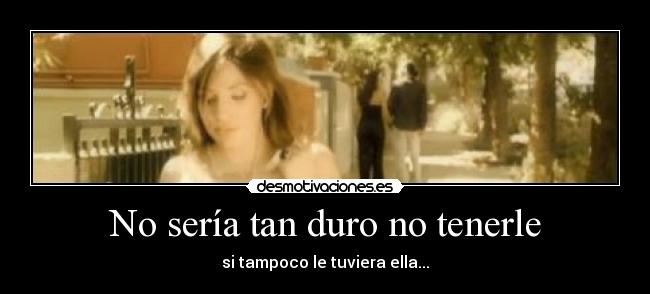 No sería tan duro no tenerle - si tampoco le tuviera ella...