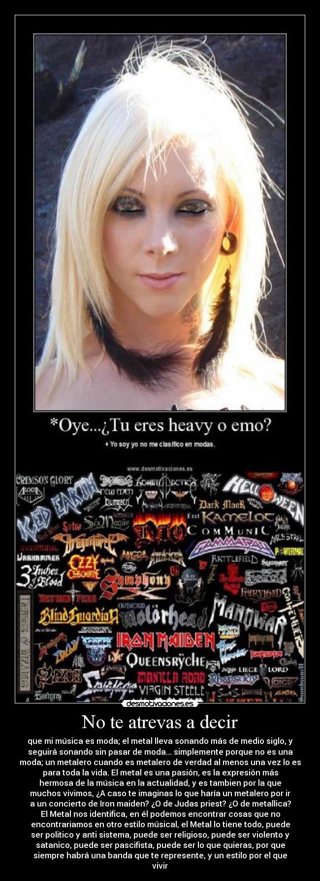 No te atrevas a decir - que mi música es moda; el metal lleva sonando más de medio siglo, y
seguirá sonando sin pasar de moda... simplemente porque no es una
moda; un metalero cuando es metalero de verdad al menos una vez lo es
para toda la vida. El metal es una pasión, es la expresión más
hermosa de la música en la actualidad, y es tambien por la que
muchos vivimos, ¿A caso te imaginas lo que haría un metalero por ir
a un concierto de Iron maiden? ¿O de Judas priest? ¿O de metallica?
El Metal nos identifica, en él podemos encontrar cosas que no
encontrariamos en otro estilo músical, el Metal lo tiene todo, puede
ser politico y anti sistema, puede ser religioso, puede ser violento y
satanico, puede ser pascifista, puede ser lo que quieras, por que
siempre habrá una banda que te represente, y un estilo por el que
vivir