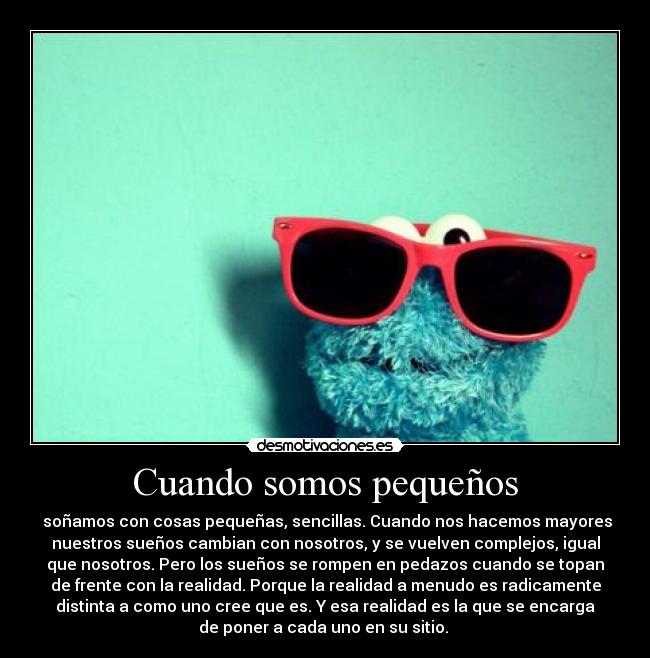 Cuando somos pequeños - soñamos con cosas pequeñas, sencillas. Cuando nos hacemos mayores
nuestros sueños cambian con nosotros, y se vuelven complejos, igual
que nosotros. Pero los sueños se rompen en pedazos cuando se topan
de frente con la realidad. Porque la realidad a menudo es radicamente
distinta a como uno cree que es. Y esa realidad es la que se encarga
de poner a cada uno en su sitio.
