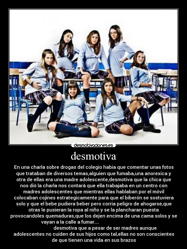 desmotiva - En una charla sobre drogas del colegio habia que comentar unas fotos
que trataban de diversos temas,alguien que fumaba,una anorexica y
otra de ellas era una madre adolescente,desmotiva que la chica que
nos dió la charla nos contará que ella trabajaba en un centro con
madres adolescentes que mientras ellas hablaban por el móvil
colocaban cojines estrategicamente para que el biberón se sostuviera
solo y que el bebe pudiera beber pero corria peligro de ahogarse,que
otras le pusieran la ropa al niño y se la plancharan puesta
provocandoles quemaduras,que los dejen encima de una cama solos y se
vayan a la calle a fumar....
desmotiva que a pesar de ser madres aunque
adolescentes no cuiden de sus hijos como tal,ellas no son conscientes
de que tienen una vida en sus brazos
