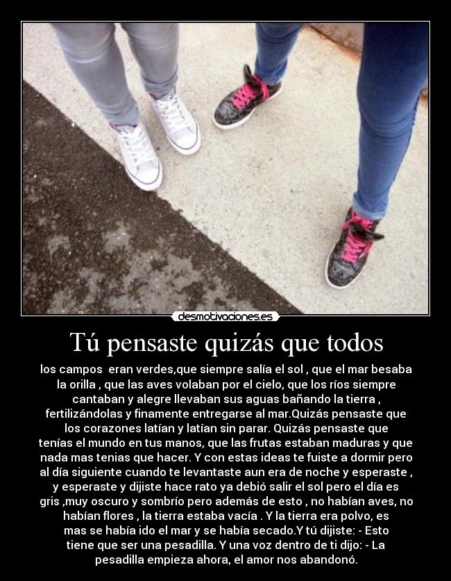 Tú pensaste quizás que todos - los campos  eran verdes,que siempre salía el sol , que el mar besaba
la orilla , que las aves volaban por el cielo, que los ríos siempre
cantaban y alegre llevaban sus aguas bañando la tierra ,
fertilizándolas y finamente entregarse al mar.Quizás pensaste que
los corazones latían y latían sin parar. Quizás pensaste que
tenías el mundo en tus manos, que las frutas estaban maduras y que
nada mas tenias que hacer. Y con estas ideas te fuiste a dormir pero
al día siguiente cuando te levantaste aun era de noche y esperaste ,
y esperaste y dijiste hace rato ya debió salir el sol pero el día es
gris ,muy oscuro y sombrío pero además de esto , no habían aves, no
habían flores , la tierra estaba vacía . Y la tierra era polvo, es
mas se había ido el mar y se había secado.Y tú dijiste: - Esto
tiene que ser una pesadilla. Y una voz dentro de ti dijo: - La
pesadilla empieza ahora, el amor nos abandonó.