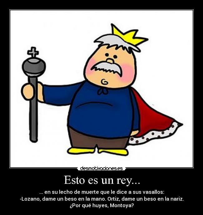 Esto es un rey... - ... en su lecho de muerte que le dice a sus vasallos:
-Lozano, dame un beso en la mano. Ortiz, dame un beso en la nariz.
¿Por qué huyes, Montoya?