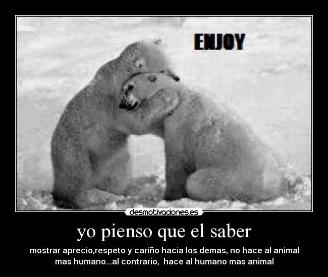 yo pienso que el saber - mostrar aprecio,respeto y cariño hacia los demas, no hace al animal
mas humano...al contrario, hace al humano mas animal