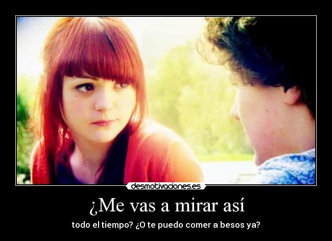 ¿Me vas a mirar así - todo el tiempo? ¿O te puedo comer a besos ya?