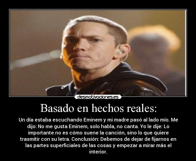 Basado en hechos reales: - Un día estaba escuchando Eminem y mi madre pasó al lado mío. Me
dijo: No me gusta Eminem, solo habla, no canta. Yo le dije: Lo
importante no es cómo suene la canción, sino lo que quiere
trasmitir con su letra. Conclusión: Debemos de dejar de fijarnos en
las partes superficiales de las cosas y empezar a mirar más el
interior.