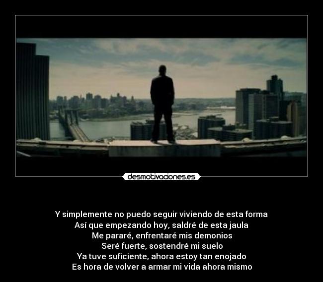 - Y simplemente no puedo seguir viviendo de esta forma
Así que empezando hoy, saldré de esta jaula
Me pararé, enfrentaré mis demonios
Seré fuerte, sostendré mi suelo
Ya tuve suficiente, ahora estoy tan enojado
Es hora de volver a armar mi vida ahora mismo
