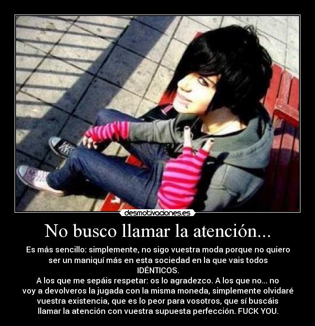 No busco llamar la atención... - Es más sencillo: simplemente, no sigo vuestra moda porque no quiero
ser un maniquí más en esta sociedad en la que vais todos
IDÉNTICOS.
A los que me sepáis respetar: os lo agradezco. A los que no... no
voy a devolveros la jugada con la misma moneda, simplemente olvidaré
vuestra existencia, que es lo peor para vosotros, que sí buscáis
llamar la atención con vuestra supuesta perfección. FUCK YOU.