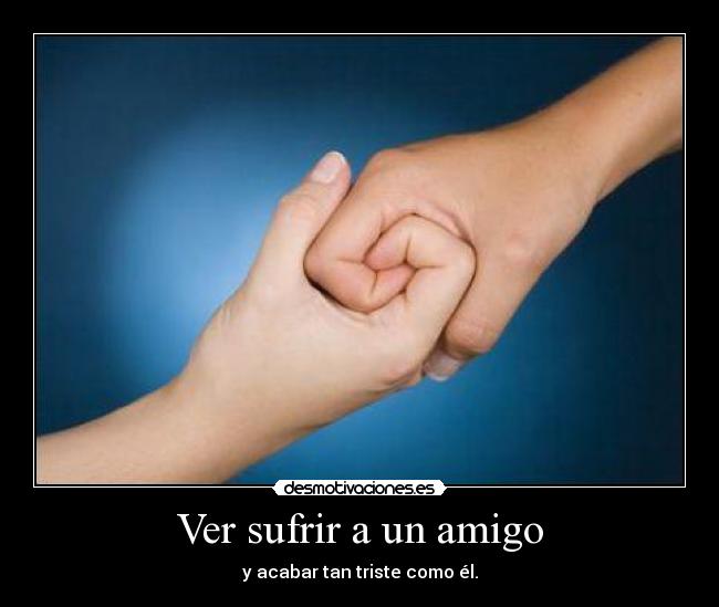 Ver sufrir a un amigo - y acabar tan triste como él.