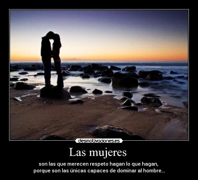 Las mujeres  - son las que merecen respeto hagan lo que hagan, 
porque son las únicas capaces de dominar al hombre...